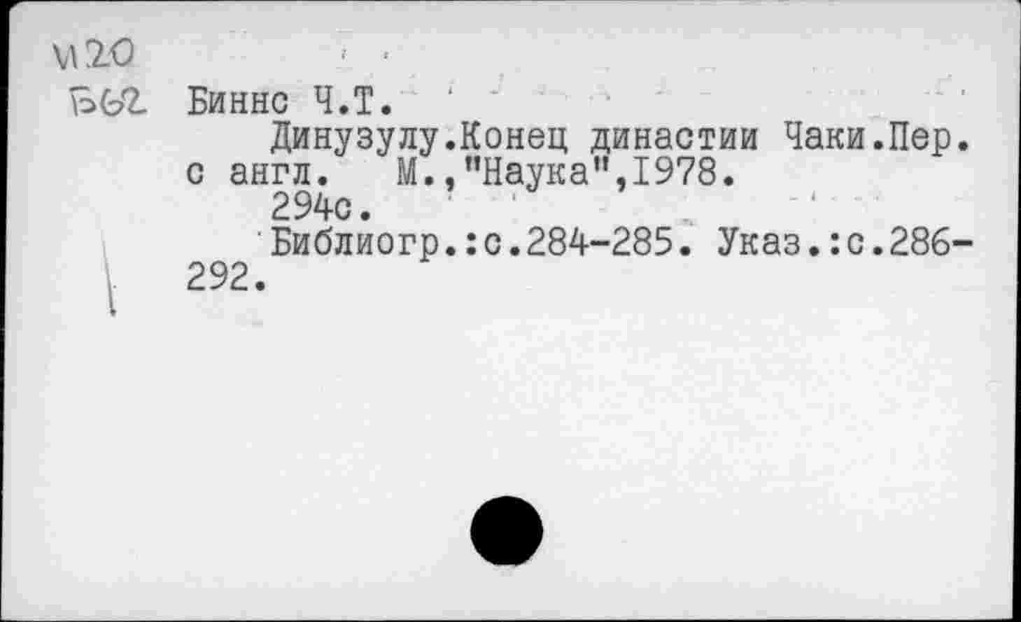 ﻿М20 ъьг
Биннс Ч.Т.
Динузулу.Конец династии Чаки.Пер. с англ. М.,"Наука",1978.
294с.	' '
Библиогр.:с.284-285. Указ.:с.286-292.